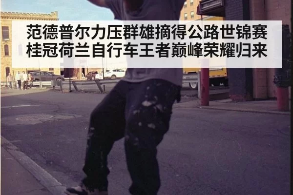 范德普尔力压群雄摘得公路世锦赛桂冠荷兰自行车王者巅峰荣耀归来