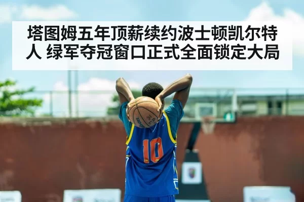 塔图姆五年顶薪续约波士顿凯尔特人 绿军夺冠窗口正式全面锁定大局