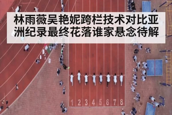 林雨薇吴艳妮跨栏技术对比亚洲纪录最终花落谁家悬念待解