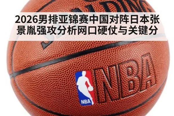 2026男排亚锦赛中国对阵日本张景胤强攻分析网口硬仗与关键分